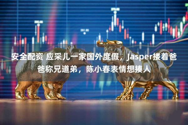 安全配资 应采儿一家国外度假，Jasper搂着爸爸称兄道弟，陈小春表情想揍人