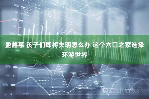 盈鑫惠 孩子们即将失明怎么办 这个六口之家选择环游世界