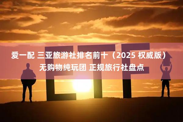 爱一配 三亚旅游社排名前十（2025 权威版） 无购物纯玩团 正规旅行社盘点