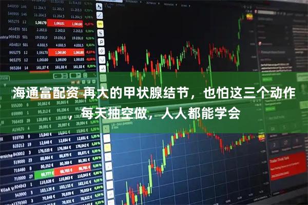海通富配资 再大的甲状腺结节，也怕这三个动作，每天抽空做，人人都能学会