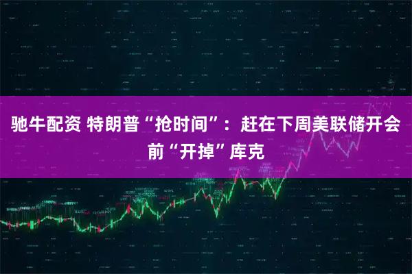 驰牛配资 特朗普“抢时间”：赶在下周美联储开会前“开掉”库克