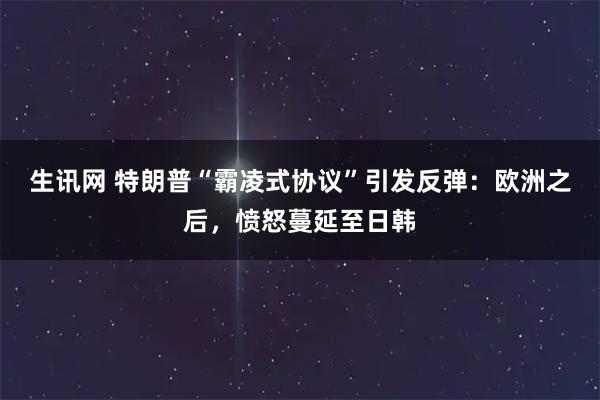 生讯网 特朗普“霸凌式协议”引发反弹：欧洲之后，愤怒蔓延至日韩