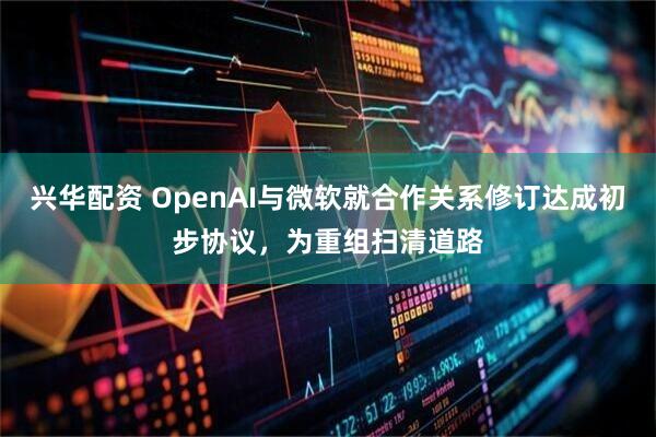 兴华配资 OpenAI与微软就合作关系修订达成初步协议，为重组扫清道路