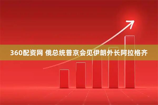 360配资网 俄总统普京会见伊朗外长阿拉格齐