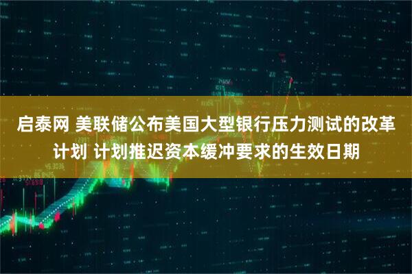 启泰网 美联储公布美国大型银行压力测试的改革计划 计划推迟资本缓冲要求的生效日期