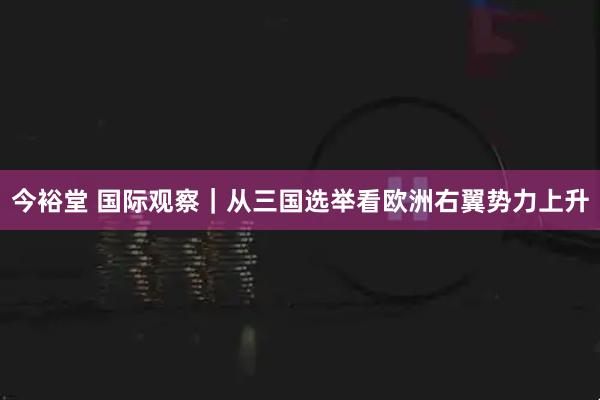今裕堂 国际观察｜从三国选举看欧洲右翼势力上升
