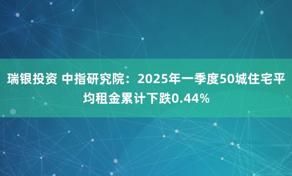 瑞银投资 中指研究院：2025年一季度50城住宅平均租金累计下跌0.44%