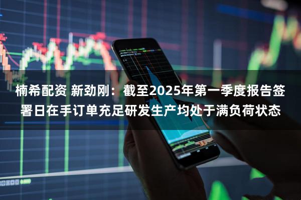 楠希配资 新劲刚：截至2025年第一季度报告签署日在手订单充足研发生产均处于满负荷状态