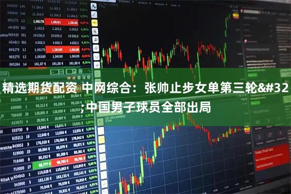 精选期货配资 中网综合：张帅止步女单第三轮&#32;中国男子球员全部出局