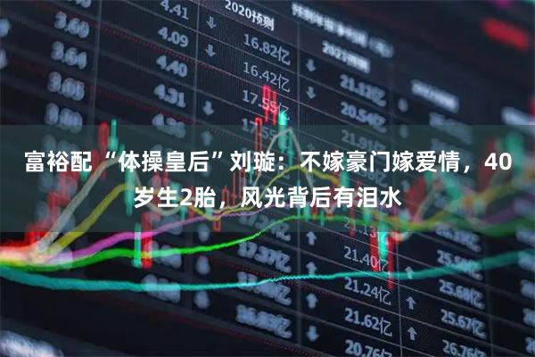 富裕配 “体操皇后”刘璇：不嫁豪门嫁爱情，40岁生2胎，风光背后有泪水