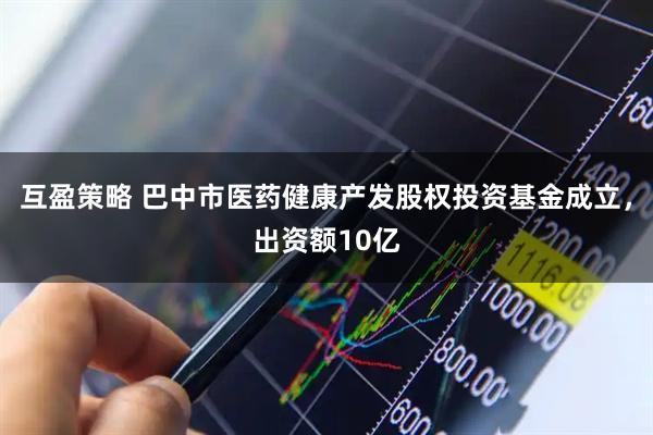 互盈策略 巴中市医药健康产发股权投资基金成立，出资额10亿