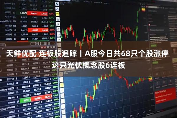 天鲜优配 连板股追踪丨A股今日共68只个股涨停 这只光伏概念股6连板