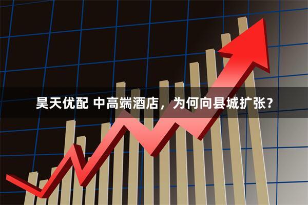 昊天优配 中高端酒店，为何向县城扩张？