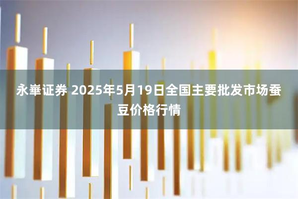 永崋证券 2025年5月19日全国主要批发市场蚕豆价格行情