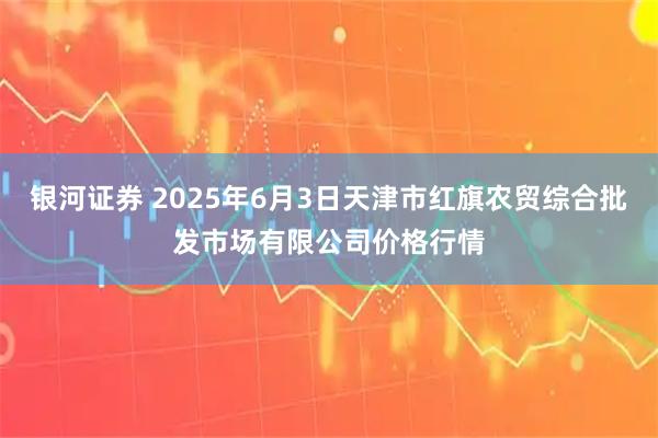 银河证券 2025年6月3日天津市红旗农贸综合批发市场有限公司价格行情