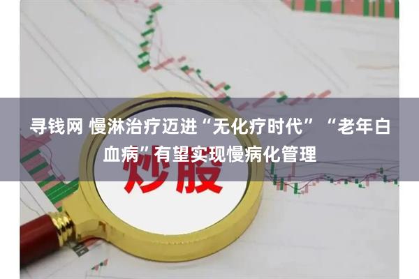寻钱网 慢淋治疗迈进“无化疗时代” “老年白血病”有望实现慢病化管理