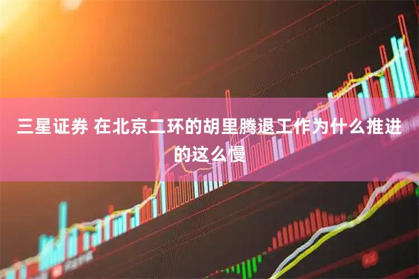 三星证券 在北京二环的胡里腾退工作为什么推进的这么慢