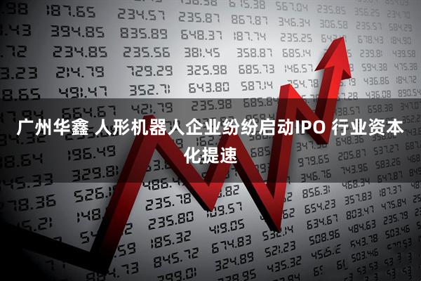 广州华鑫 人形机器人企业纷纷启动IPO 行业资本化提速