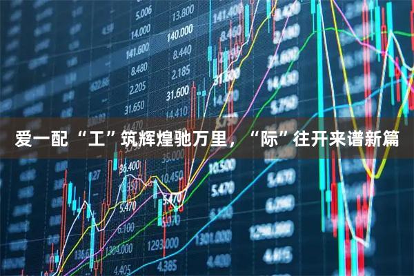 爱一配 “工”筑辉煌驰万里，“际”往开来谱新篇