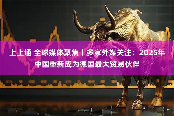 上上通 全球媒体聚焦丨多家外媒关注：2025年中国重新成为德国最大贸易伙伴