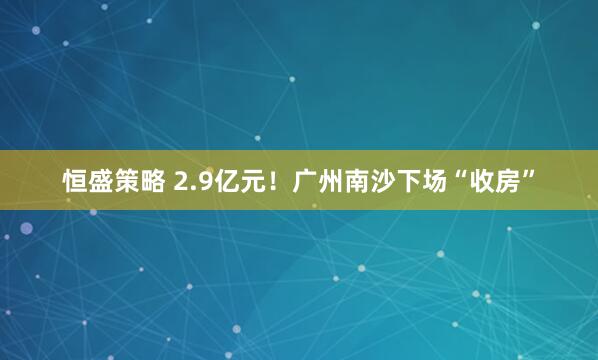 恒盛策略 2.9亿元！广州南沙下场“收房”