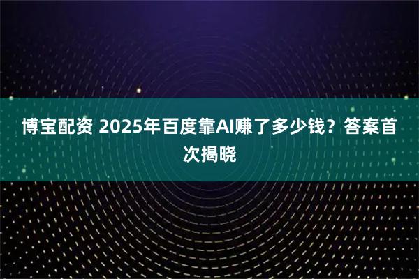 博宝配资 2025年百度靠AI赚了多少钱？答案首次揭晓