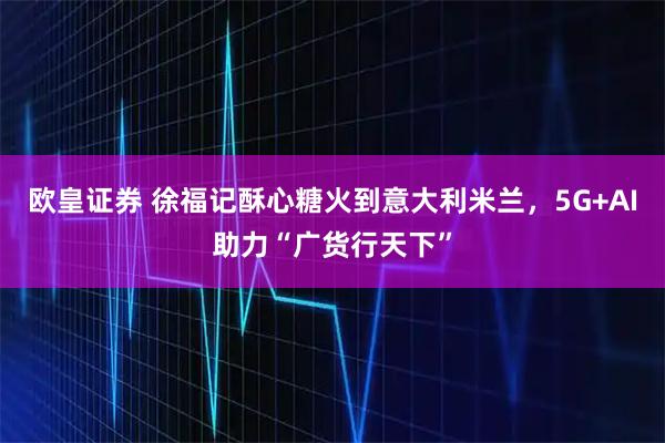 欧皇证券 徐福记酥心糖火到意大利米兰，5G+AI助力“广货行天下”
