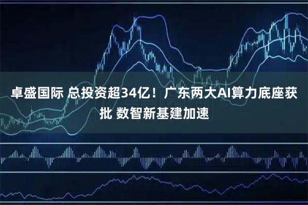 卓盛国际 总投资超34亿！广东两大AI算力底座获批 数智新基建加速