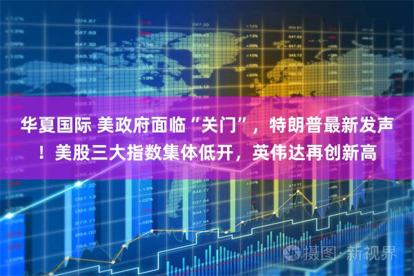 华夏国际 美政府面临“关门”，特朗普最新发声！美股三大指数集体低开，英伟达再创新高