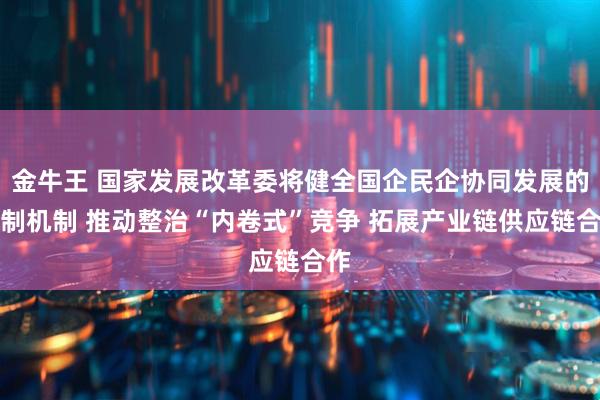 金牛王 国家发展改革委将健全国企民企协同发展的体制机制 推动整治“内卷式”竞争 拓展产业链供应链合作
