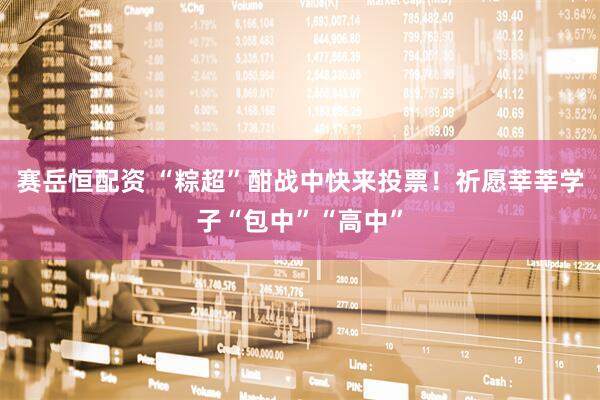 赛岳恒配资 “粽超”酣战中快来投票！祈愿莘莘学子“包中”“高中”