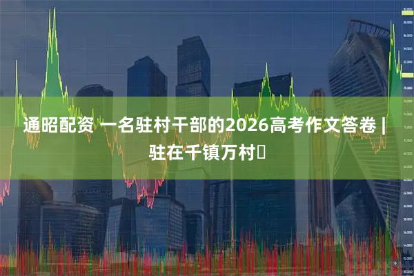 通昭配资 一名驻村干部的2026高考作文答卷 | 驻在千镇万村㉝