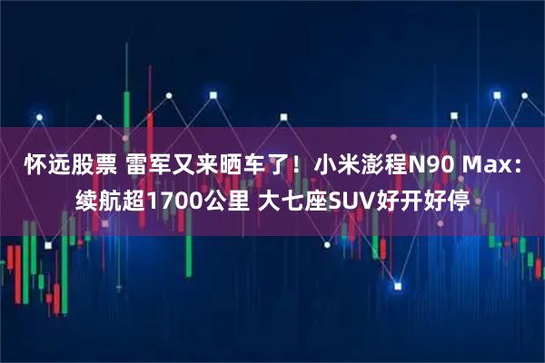 怀远股票 雷军又来晒车了！小米澎程N90 Max：续航超1700公里 大七座SUV好开好停